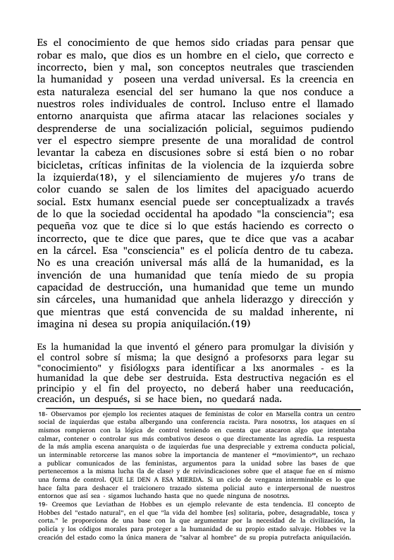 Es el conocimiento de que hemos sido criadas para pensar que robar es malo, que dios es un hombre en el cielo, que correcto e incorrecto, bien y mal, son conceptos neutrales que trascienden la humanidad y ~poseen una verdad universal. Es la creencia en esta naturaleza_esencial del ser humano la que nos conduce a nuestros roles individuales de control. Incluso entre el llamado entormo anarquista que afimma atacar las relaciones sociales y desprenderse de una socializacién policial, seguimos pudiendo ver el espectro siempre presente de una moralidad de control levantar la cabeza en discusiones sobre si estd bien o no robar bicicletas, criticas infinitas de la violencia de la izquierda sobre la izquierda(18), y el silenciamiento de mujeres y/o trans de color cuando se salen de los limites del apaciguado acuerdo social. Estx humanx esencial puede ser conceptualizadx a través de lo que la sociedad occidental ha apodado "la consciencia”; esa pequenia voz que te dice si lo que estis haciendo es correcto o incorrecto, que te dice que pares, que te dice que vas a acabar en la circel. Esa "consciencia es el policia dentro de tu cabeza. No es una creacién universal mis alld de la humanidad, es la invencién de una humanidad que tenia miedo de su propia capacidad de destruccién, una humanidad que teme un mundo sin cdrceles, una humanidad que anhela liderazgo y direccién y que mientras que estd convencida de su maldad inherente, ni imagina ni desea su propia aniquilacion. (19)  Es la humanidad la que invent6 el género para promulgar la division y el control sobre si misma; la que designé a profesors para legar su "conocimiento” y fisiclogxs para identificar a Ixs anormales - es la humanidad la_que debe ser destruida. Esta destructiva negacién es el principio y el fin del proyecto, no deberd haber una reeducacién, creacién, un después, si se hace bien, no quedard nada.  18 Olscrvamos por cjemple Lo recenes saqus e omlates 4 <olor on Marsells conra U e socal de aulesdas e esaba slbergando Una confesenia st Por noscess, 1os saques en s mismos. sompleron con la égica de.coniol teniendo en cuenia que sacaron Slgo que Intntaba calmar, contenr o controlar sus mds combatves descs o que disctamente 145 agedia. La respuesa e la mds ampla escens anarquista © do aquerdas e una despeciable y extema conduct polick  i Inerminable reorcerse as manos sobre la Imporancia de mantence i “movimento”, o echazo o publicar comunicados de las fominitas, argumentos para a unidad sobre las bases de que perenccemos 2 1a misma lucha l de dlasey de reindicacones sobre que o ataque e en 5 o una forma de control. QUE LE DEN A ESA MIERDA. S un ciclo de venganaa Iterminable & lo que hace s para deshacer ol tralconero trzado sisema. polcial auto ¢ iterpersonal de hucstzos entornos que sl ses - sgamos lchando hasa e no quede ninguna de nosorss,  6. Crocmos que Leviathan de Hobixs s un cemplo. relevante de. eta tendencia. £l concepo de Holbos del “estado nacural®, en el que la vida dol homibee les] solara, pobe, desagradable, t0ca v conta.” e proporcona de tna base <on 1a que segumentar por I nccesdad de Ia chilscidn, 1a poica  los cidlos morals para. proteger & a humanidd de su propo estado sabvale Hobes ve la Creaclén del esado com a tnica manera de “sava al hombre® de s propla prefct anquilaidn  